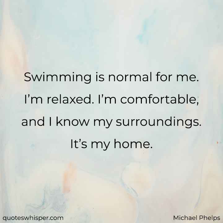  Swimming is normal for me. I’m relaxed. I’m comfortable, and I know my surroundings. It’s my home. - Michael Phelps