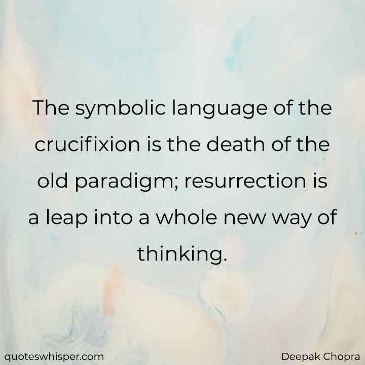  The symbolic language of the crucifixion is the death of the old paradigm; resurrection is a leap into a whole new way of thinking. - Deepak Chopra