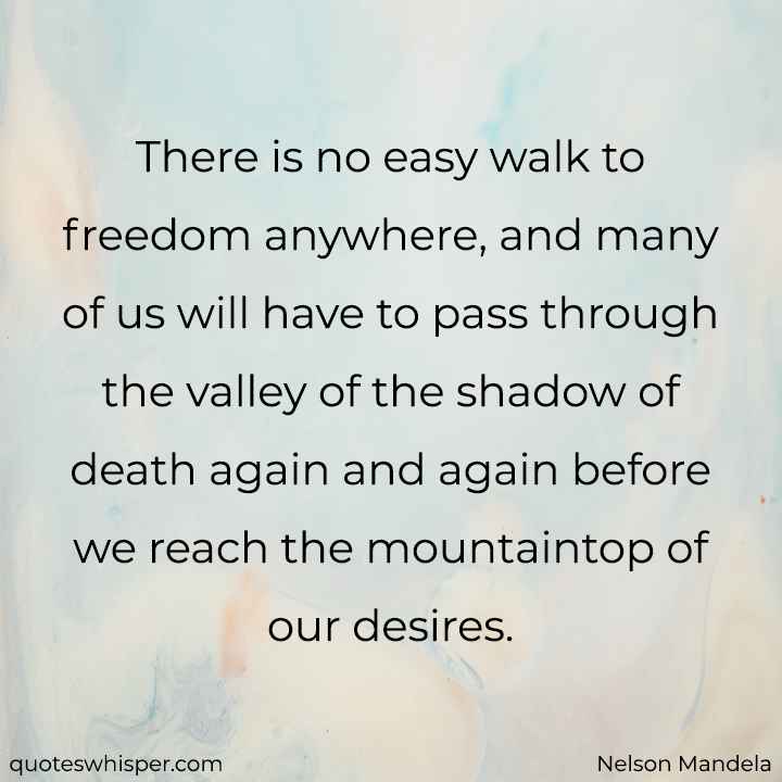  There is no easy walk to freedom anywhere, and many of us will have to pass through the valley of the shadow of death again and again before we reach the mountaintop of our desires. - Nelson Mandela