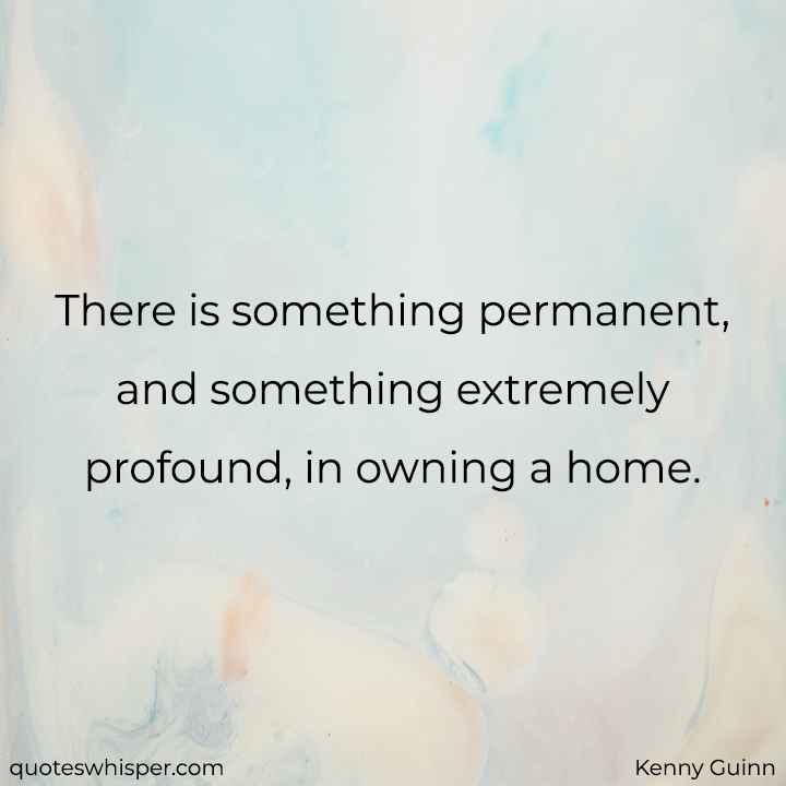  There is something permanent, and something extremely profound, in owning a home. - Kenny Guinn