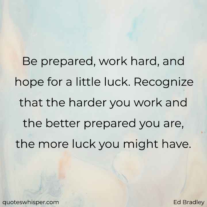  Be prepared, work hard, and hope for a little luck. Recognize that the harder you work and the better prepared you are, the more luck you might have. - Ed Bradley