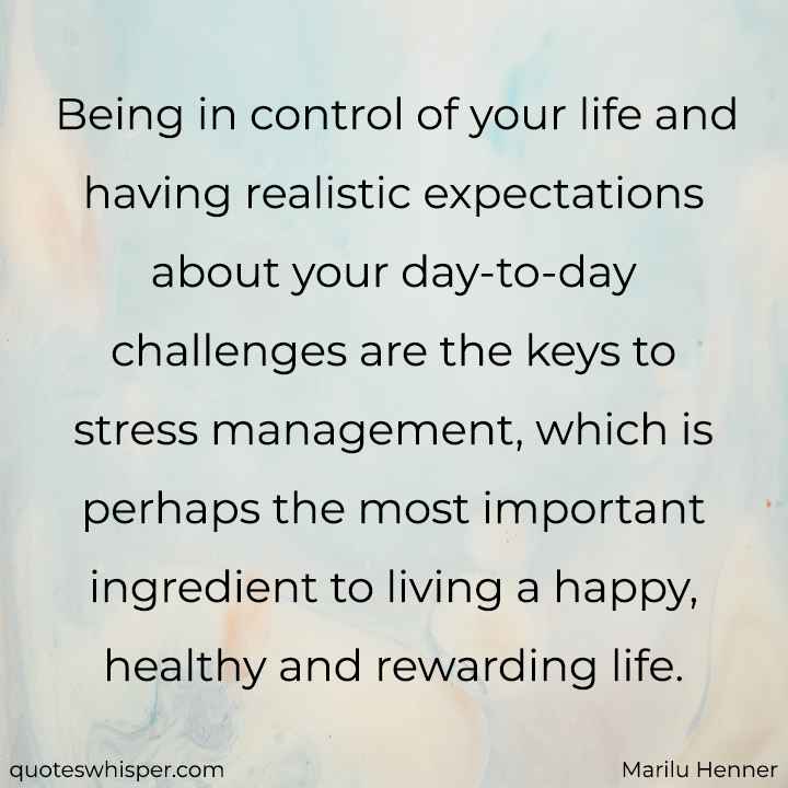  Being in control of your life and having realistic expectations about your day-to-day challenges are the keys to stress management, which is perhaps the most important ingredient to living a happy, healthy and rewarding life. - Marilu Henner