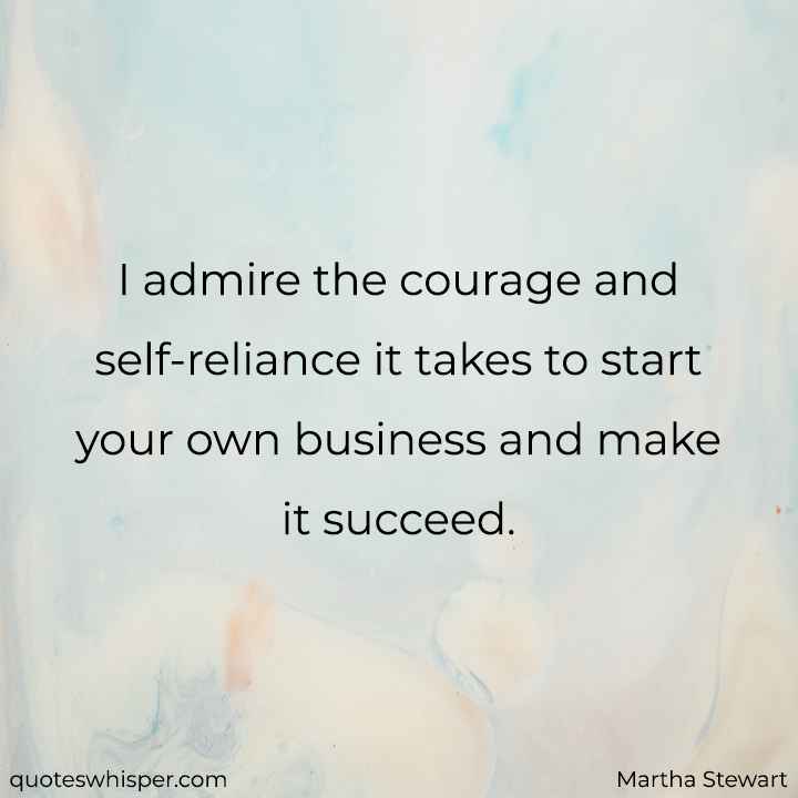  I admire the courage and self-reliance it takes to start your own business and make it succeed. - Martha Stewart