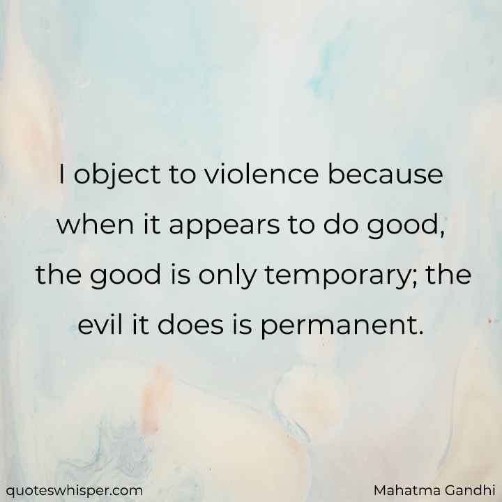  I object to violence because when it appears to do good, the good is only temporary; the evil it does is permanent. - Mahatma Gandhi