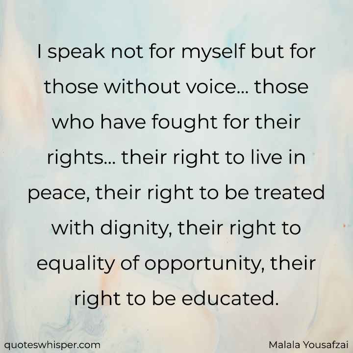  I speak not for myself but for those without voice... those who have fought for their rights... their right to live in peace, their right to be treated with dignity, their right to equality of opportunity, their right to be educated. - Malala Yousafzai