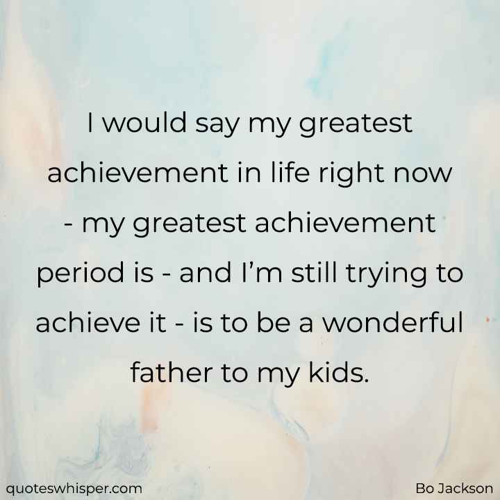  I would say my greatest achievement in life right now - my greatest achievement period is - and I’m still trying to achieve it - is to be a wonderful father to my kids. - Bo Jackson
