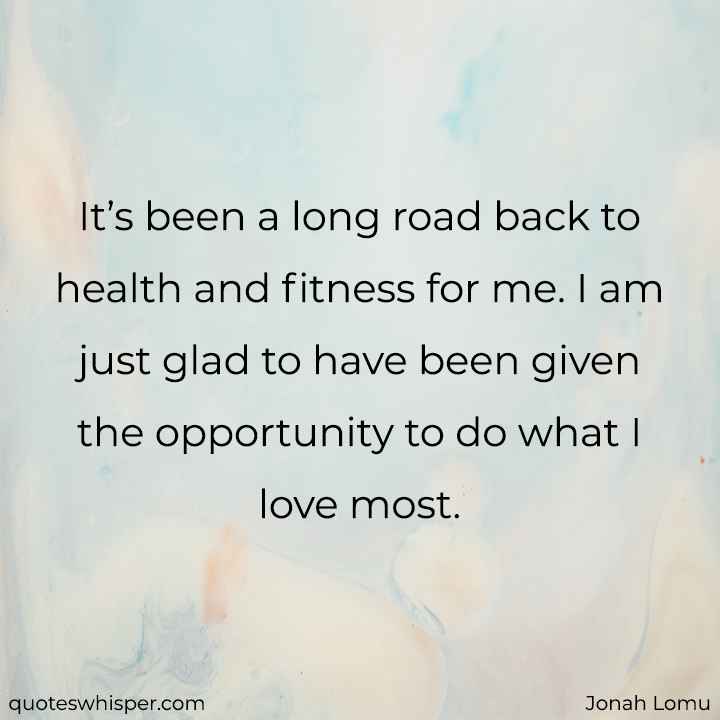  It’s been a long road back to health and fitness for me. I am just glad to have been given the opportunity to do what I love most. - Jonah Lomu