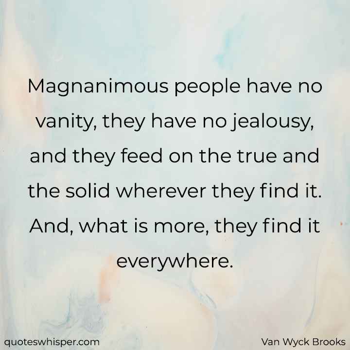  Magnanimous people have no vanity, they have no jealousy, and they feed on the true and the solid wherever they find it. And, what is more, they find it everywhere. - Van Wyck Brooks