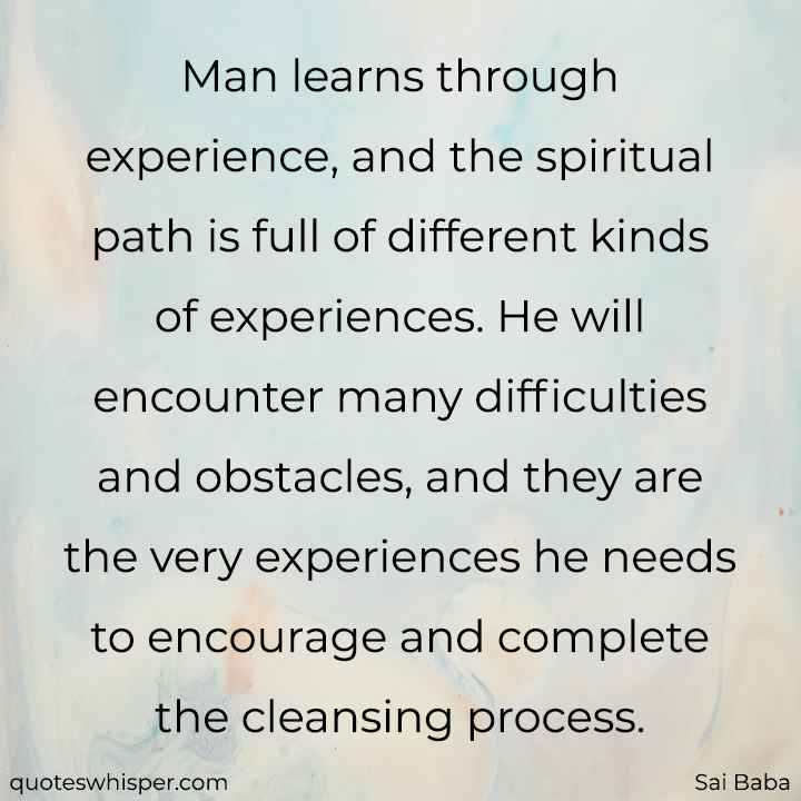  Man learns through experience, and the spiritual path is full of different kinds of experiences. He will encounter many difficulties and obstacles, and they are the very experiences he needs to encourage and complete the cleansing process. - Sai Baba