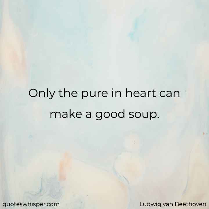  Only the pure in heart can make a good soup. - Ludwig van Beethoven