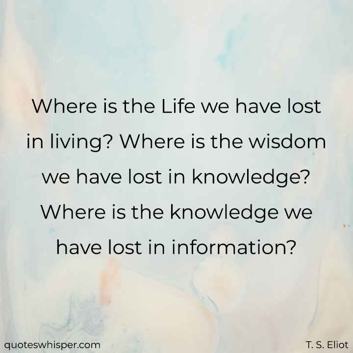 Where is the Life we have lost in living? Where is the wisdom we have lost in knowledge? Where is the knowledge we have lost in information? - T. S. Eliot