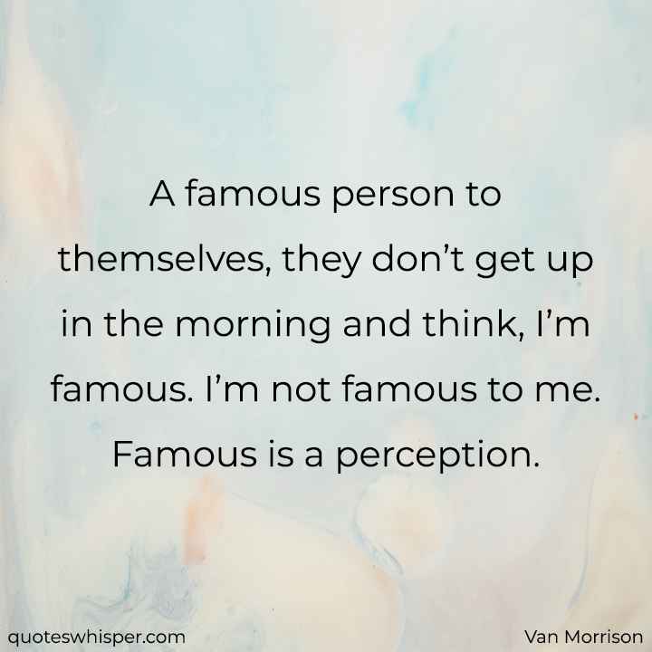  A famous person to themselves, they don’t get up in the morning and think, I’m famous. I’m not famous to me. Famous is a perception. - Van Morrison