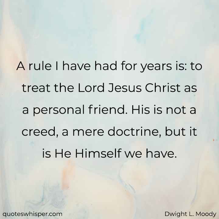  A rule I have had for years is: to treat the Lord Jesus Christ as a personal friend. His is not a creed, a mere doctrine, but it is He Himself we have. - Dwight L. Moody
