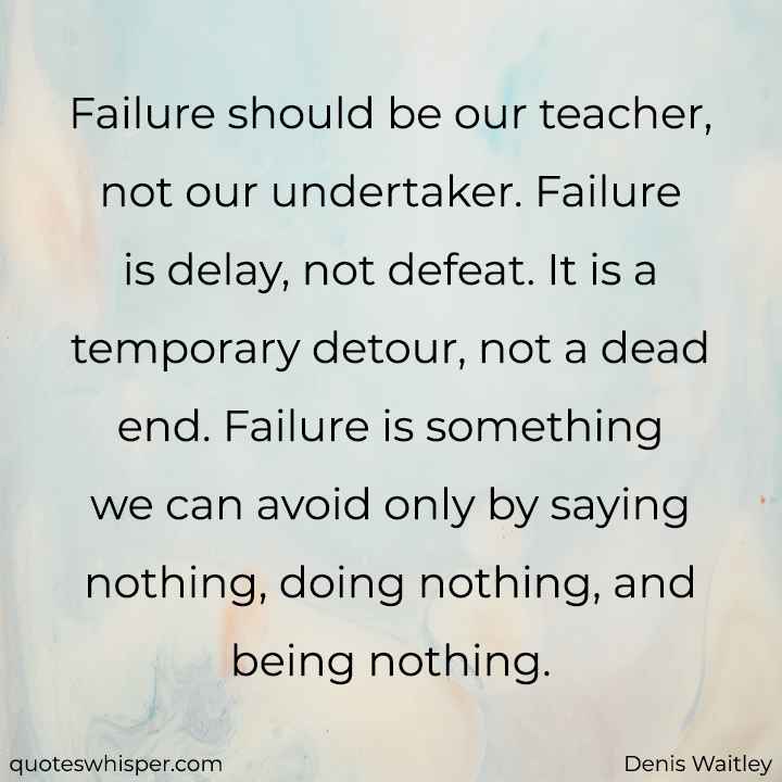  Failure should be our teacher, not our undertaker. Failure is delay, not defeat. It is a temporary detour, not a dead end. Failure is something we can avoid only by saying nothing, doing nothing, and being nothing. - Denis Waitley