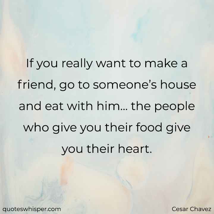  If you really want to make a friend, go to someone’s house and eat with him... the people who give you their food give you their heart. - Cesar Chavez