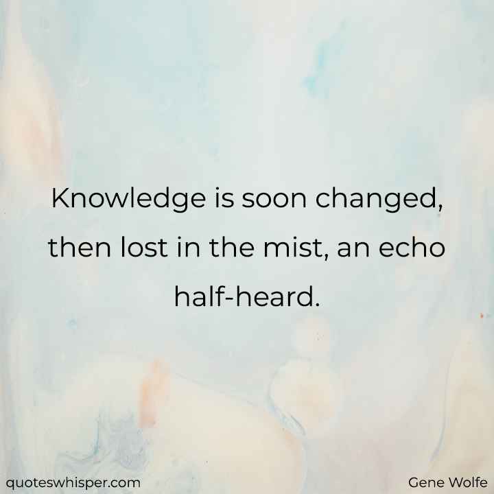  Knowledge is soon changed, then lost in the mist, an echo half-heard. - Gene Wolfe
