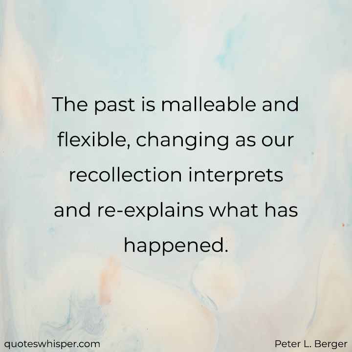  The past is malleable and flexible, changing as our recollection interprets and re-explains what has happened. - Peter L. Berger