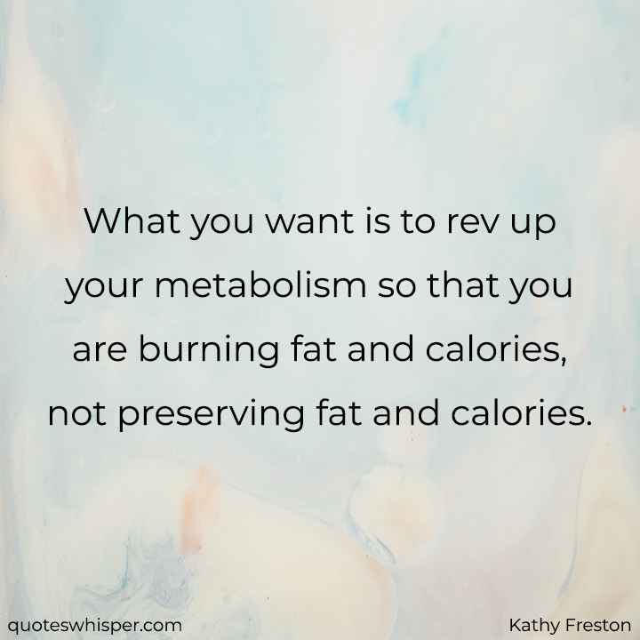  What you want is to rev up your metabolism so that you are burning fat and calories, not preserving fat and calories. - Kathy Freston