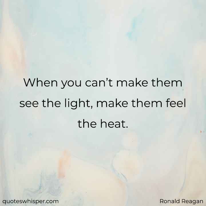 When you can’t make them see the light, make them feel the heat. - Ronald Reagan