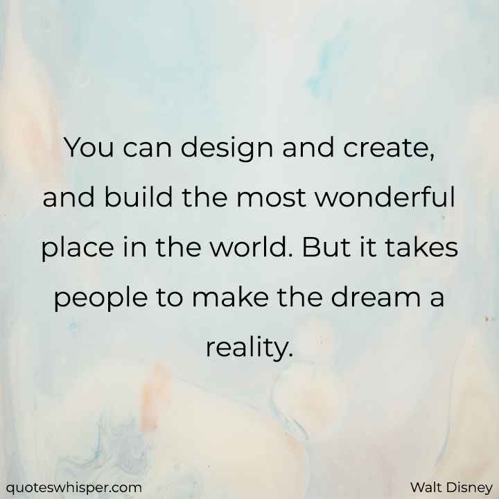  You can design and create, and build the most wonderful place in the world. But it takes people to make the dream a reality. - Walt Disney