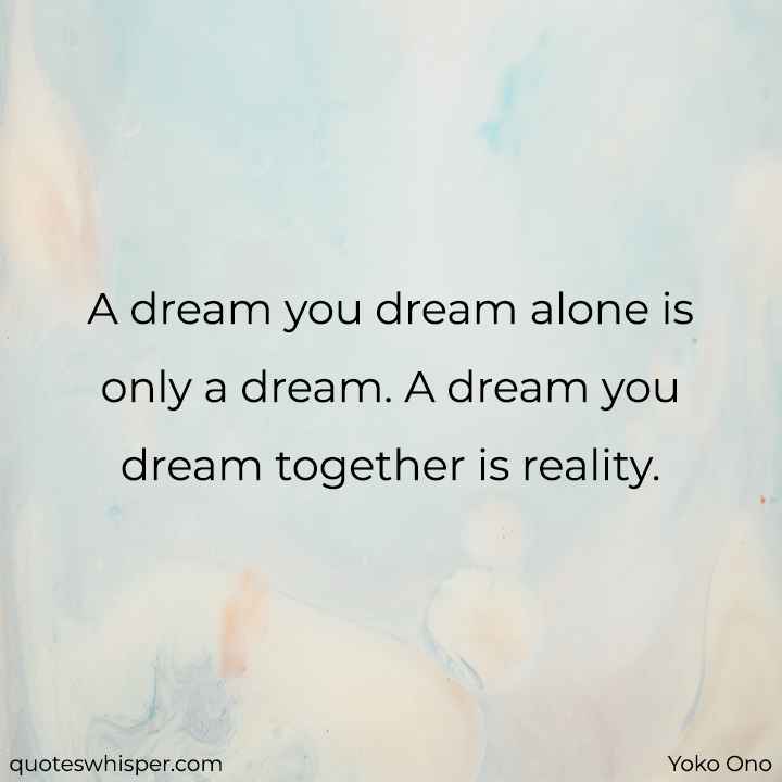  A dream you dream alone is only a dream. A dream you dream together is reality. - Yoko Ono