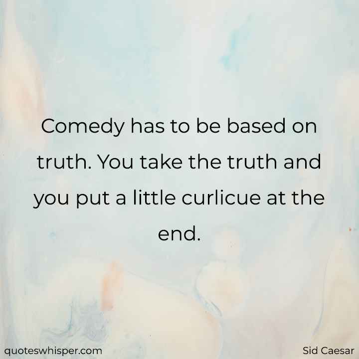  Comedy has to be based on truth. You take the truth and you put a little curlicue at the end. - Sid Caesar