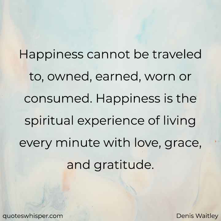  Happiness cannot be traveled to, owned, earned, worn or consumed. Happiness is the spiritual experience of living every minute with love, grace, and gratitude. - Denis Waitley