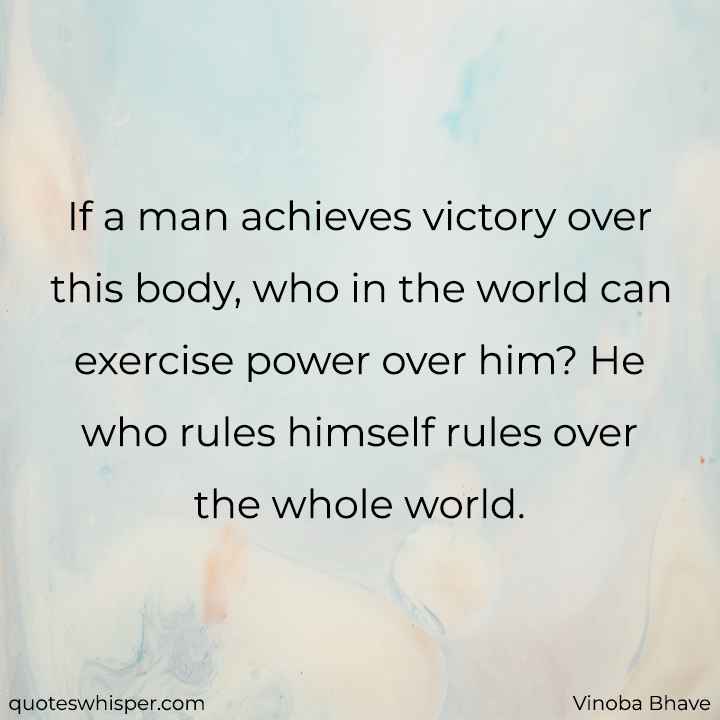  If a man achieves victory over this body, who in the world can exercise power over him? He who rules himself rules over the whole world. - Vinoba Bhave