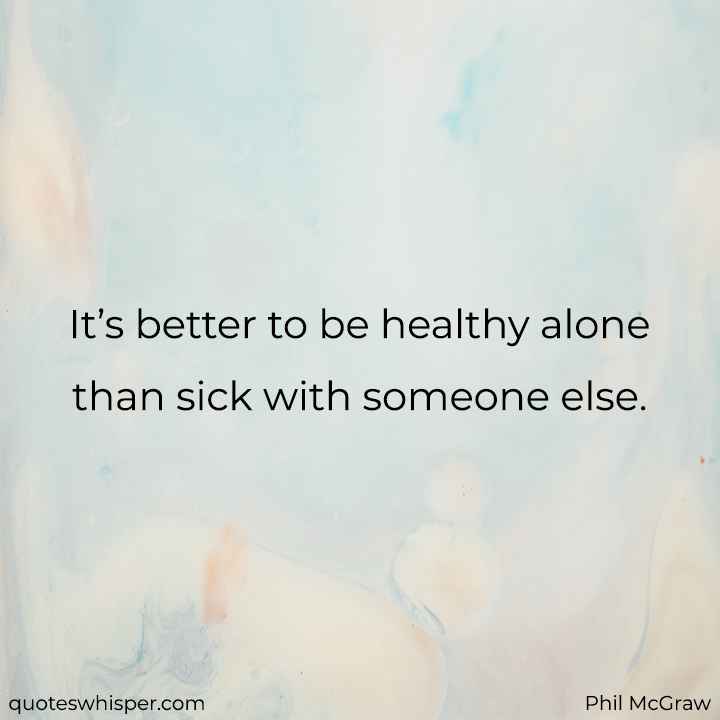  It’s better to be healthy alone than sick with someone else. - Phil McGraw