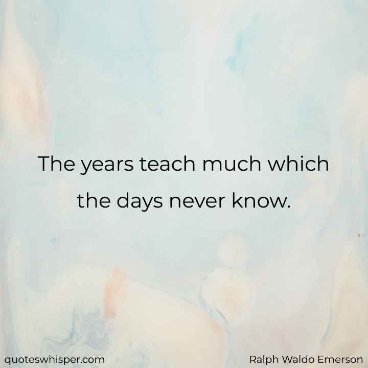  The years teach much which the days never know. - Ralph Waldo Emerson