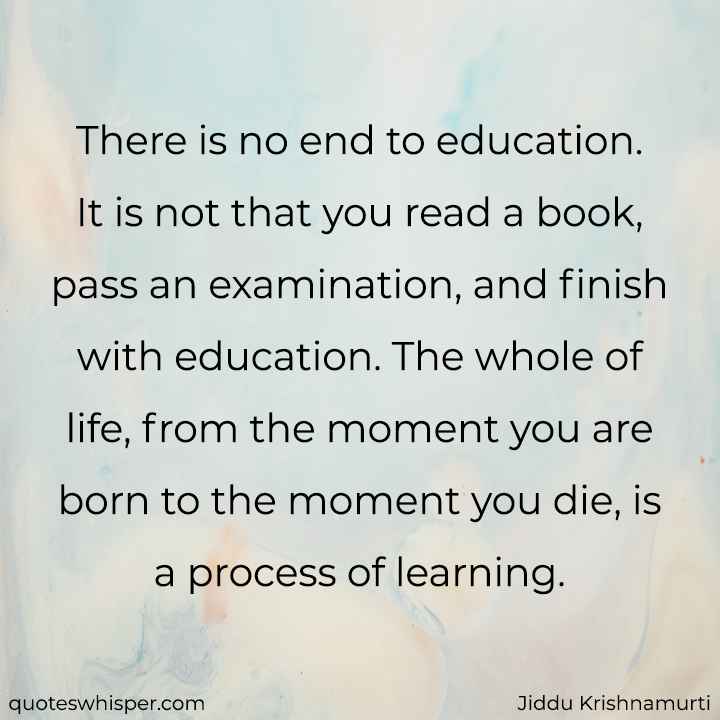  There is no end to education. It is not that you read a book, pass an examination, and finish with education. The whole of life, from the moment you are born to the moment you die, is a process of learning. - Jiddu Krishnamurti