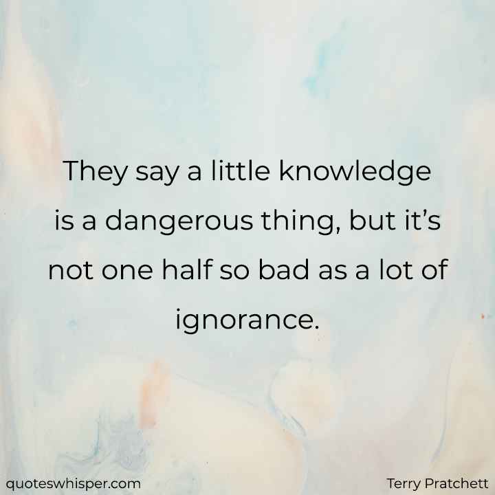 They say a little knowledge is a dangerous thing, but it’s not one half so bad as a lot of ignorance. - Terry Pratchett