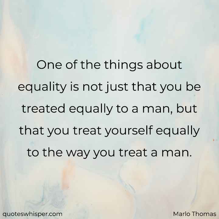  One of the things about equality is not just that you be treated equally to a man, but that you treat yourself equally to the way you treat a man. - Marlo Thomas