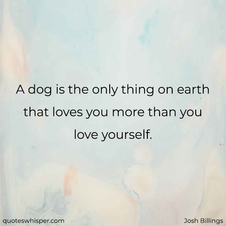  A dog is the only thing on earth that loves you more than you love yourself. - Josh Billings