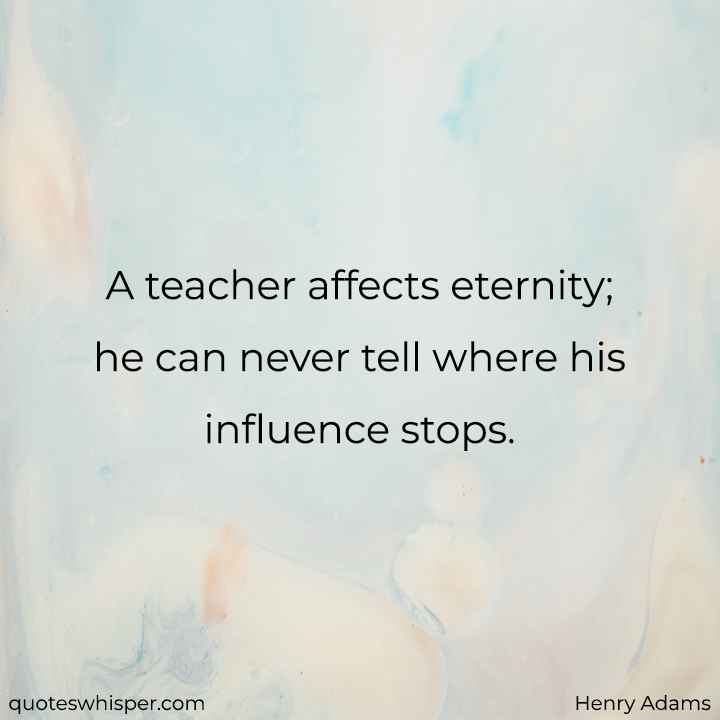  A teacher affects eternity; he can never tell where his influence stops. - Henry Adams