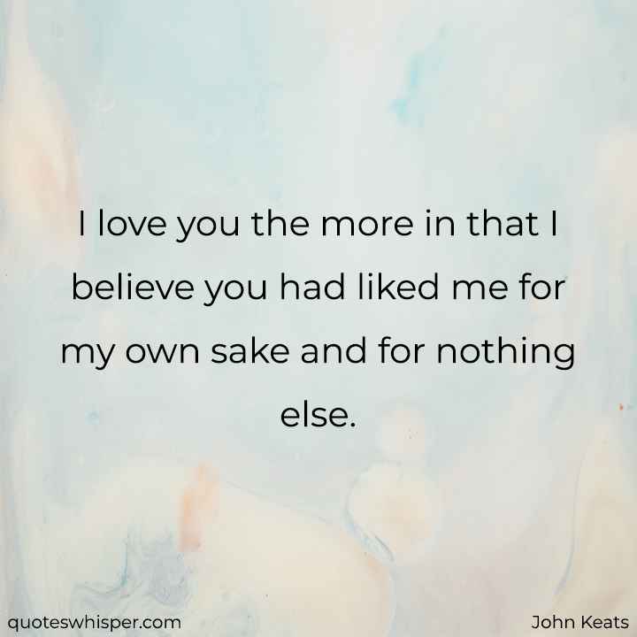  I love you the more in that I believe you had liked me for my own sake and for nothing else. - John Keats