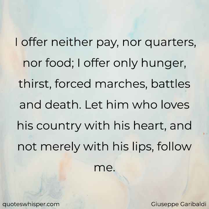  I offer neither pay, nor quarters, nor food; I offer only hunger, thirst, forced marches, battles and death. Let him who loves his country with his heart, and not merely with his lips, follow me. - Giuseppe Garibaldi