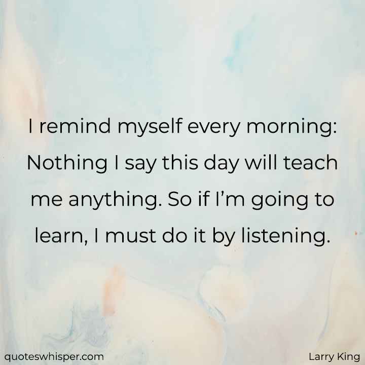  I remind myself every morning: Nothing I say this day will teach me anything. So if I’m going to learn, I must do it by listening. - Larry King