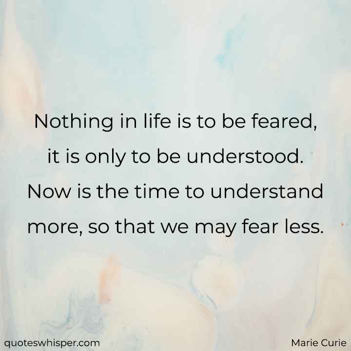  Nothing in life is to be feared, it is only to be understood. Now is the time to understand more, so that we may fear less. - Marie Curie