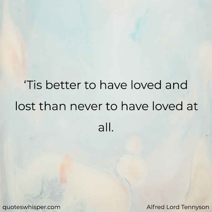  ‘Tis better to have loved and lost than never to have loved at all. - Alfred Lord Tennyson