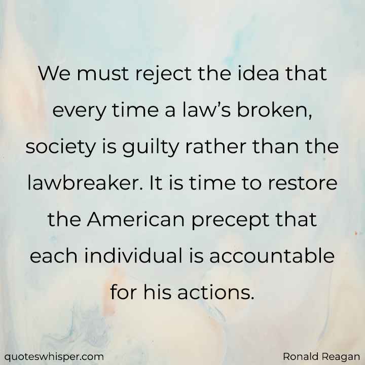  We must reject the idea that every time a law’s broken, society is guilty rather than the lawbreaker. It is time to restore the American precept that each individual is accountable for his actions. - Ronald Reagan