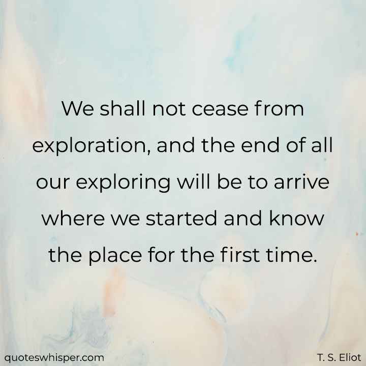  We shall not cease from exploration, and the end of all our exploring will be to arrive where we started and know the place for the first time. - T. S. Eliot