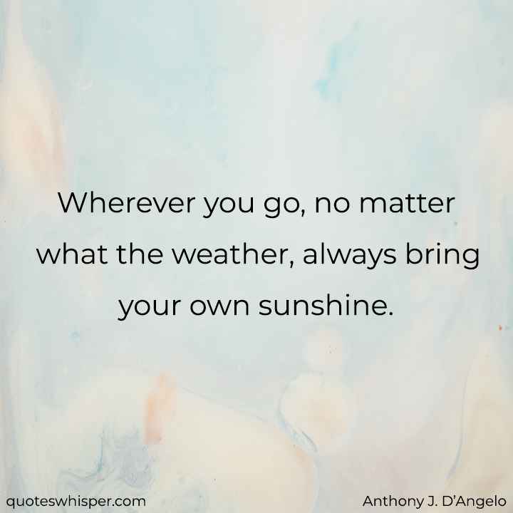  Wherever you go, no matter what the weather, always bring your own sunshine. - Anthony J. D’Angelo
