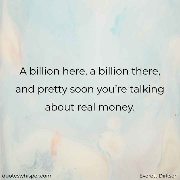  A billion here, a billion there, and pretty soon you’re talking about real money. - Everett Dirksen
