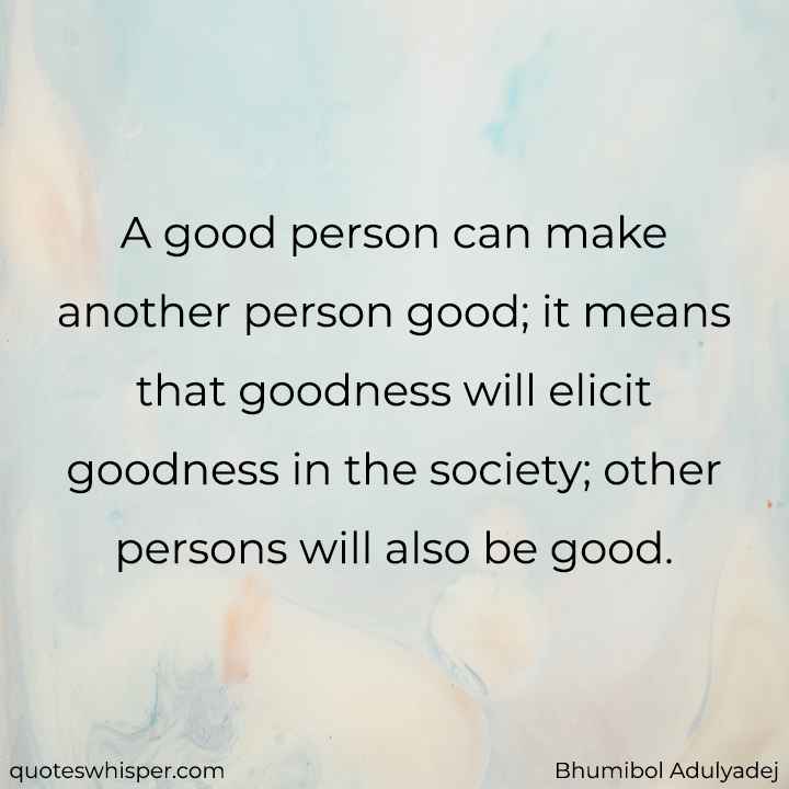  A good person can make another person good; it means that goodness will elicit goodness in the society; other persons will also be good. - Bhumibol Adulyadej