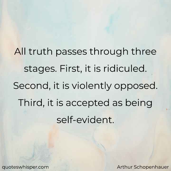  All truth passes through three stages. First, it is ridiculed. Second, it is violently opposed. Third, it is accepted as being self-evident. - Arthur Schopenhauer