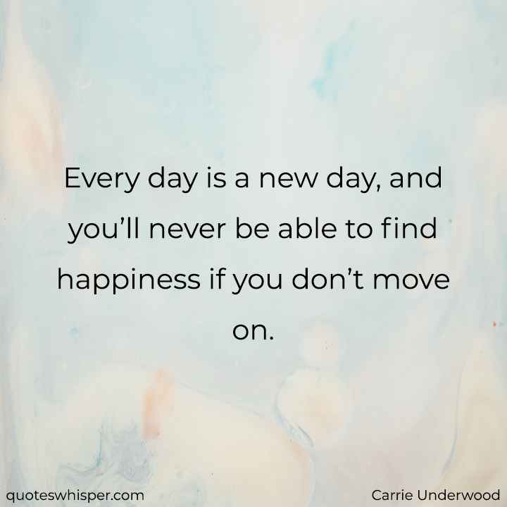  Every day is a new day, and you’ll never be able to find happiness if you don’t move on. - Carrie Underwood