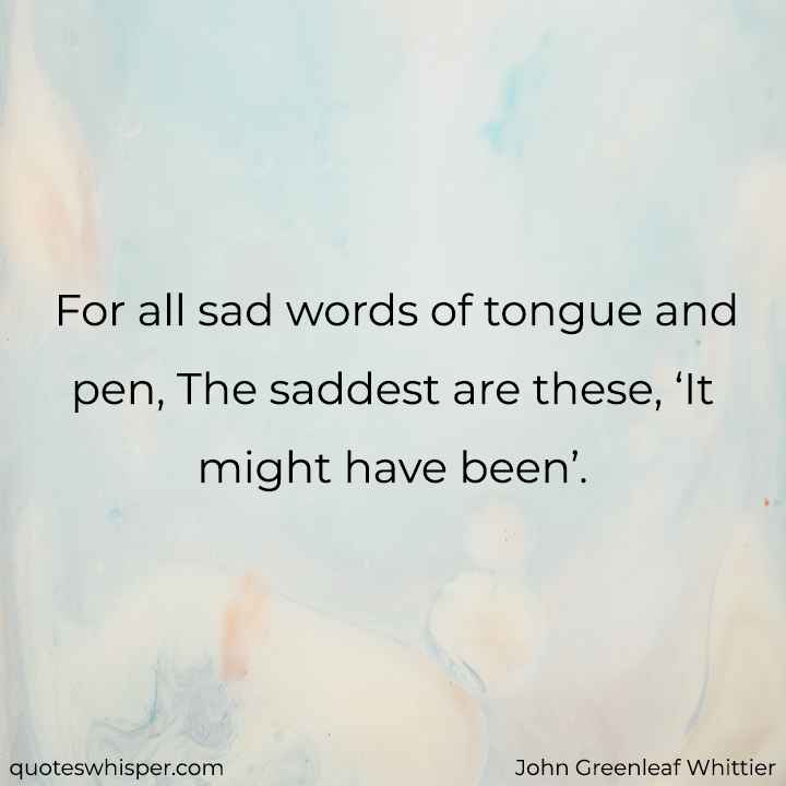  For all sad words of tongue and pen, The saddest are these, ‘It might have been’. - John Greenleaf Whittier