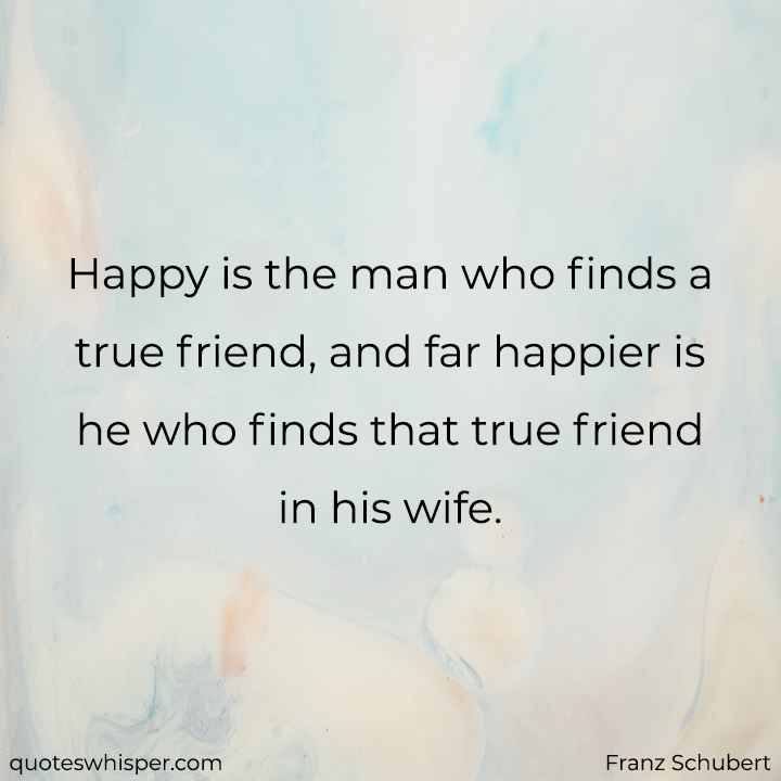  Happy is the man who finds a true friend, and far happier is he who finds that true friend in his wife. - Franz Schubert