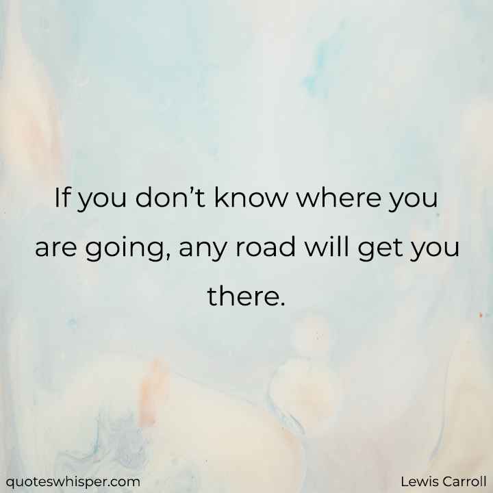  If you don’t know where you are going, any road will get you there. - Lewis Carroll